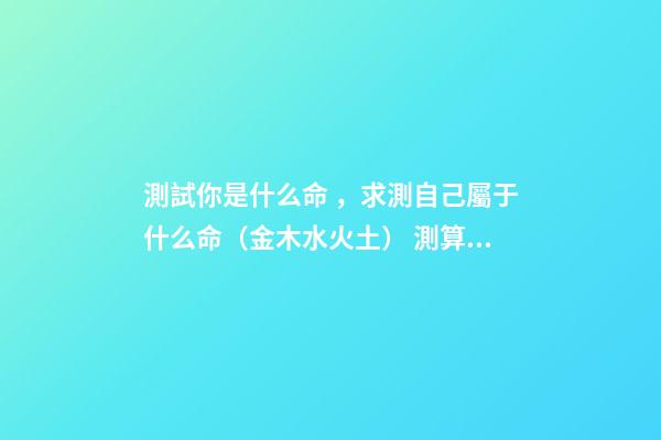 測試你是什么命，求測自己屬于什么命（金木水火土） 測算自己什么命格，如何算自己是什么命-第1張-觀點-玄機派